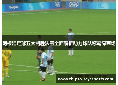 阿根廷足球五大制胜法宝全面解析助力球队称霸绿茵场