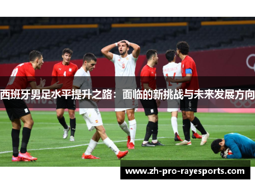 西班牙男足水平提升之路:面临的新挑战与未来发展方向 西班牙男足水平提升之路:面临的新挑战与未来发展方向